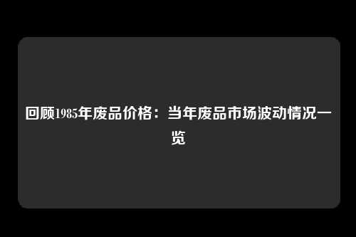 回顾1985年废品价格：当年废品市场波动情况一览