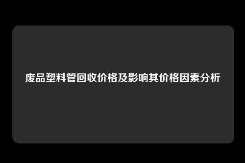 废品塑料管回收价格及影响其价格因素分析