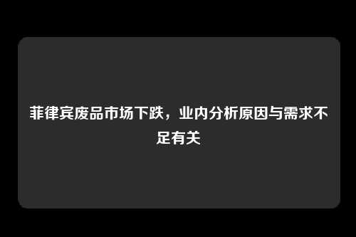 菲律宾废品市场下跌，业内分析原因与需求不足有关