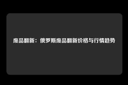 废品翻新：俄罗斯废品翻新价格与行情趋势