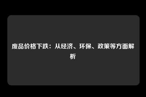 废品价格下跌：从经济、环保、政策等方面解析