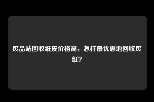 废品站回收纸皮价格高，怎样最优惠地回收废纸？