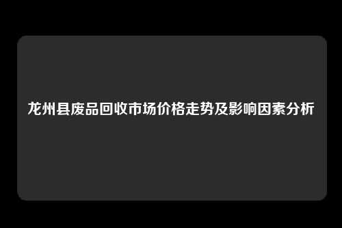 龙州县废品回收市场价格走势及影响因素分析