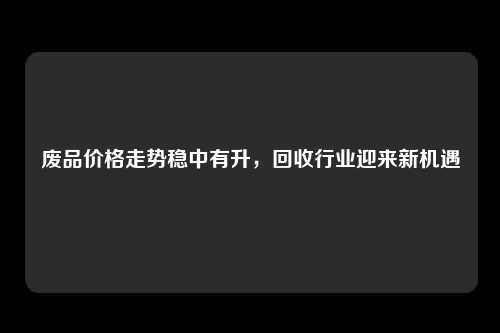 废品价格走势稳中有升，回收行业迎来新机遇