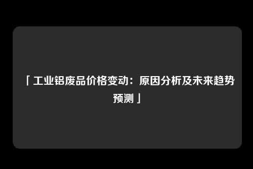 「工业铝废品价格变动：原因分析及未来趋势预测」