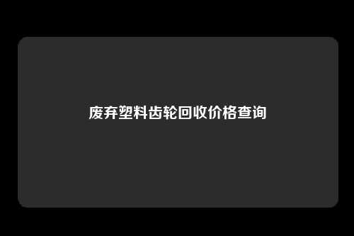 废弃塑料齿轮回收价格查询