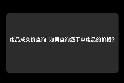 废品成交价查询  如何查询您手中废品的价格？