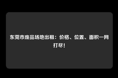 东莞市废品场地出租：价格、位置、面积一网打尽！