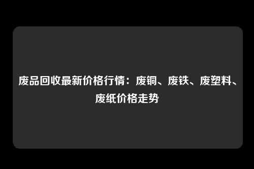 废品回收最新价格行情：废铜、废铁、废塑料、废纸价格走势