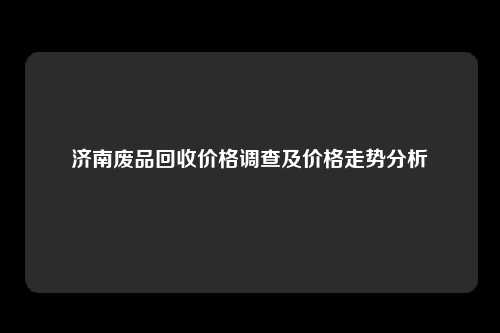 济南废品回收价格调查及价格走势分析