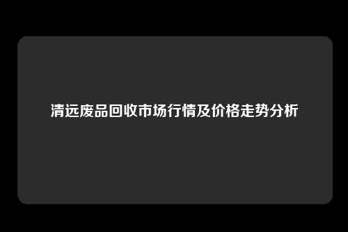 清远废品回收市场行情及价格走势分析