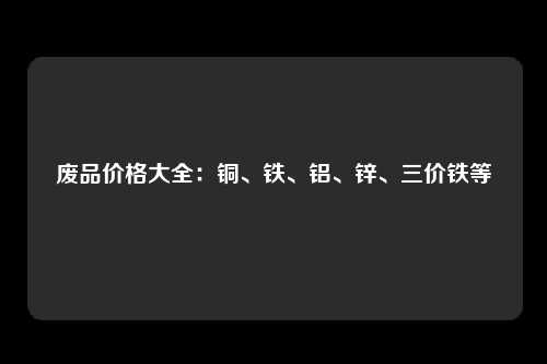 废品价格大全：铜、铁、铝、锌、三价铁等