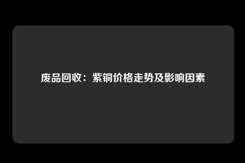 废品回收：紫铜价格走势及影响因素