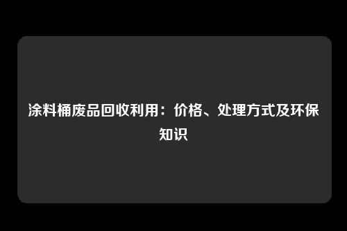 涂料桶废品回收利用：价格、处理方式及环保知识