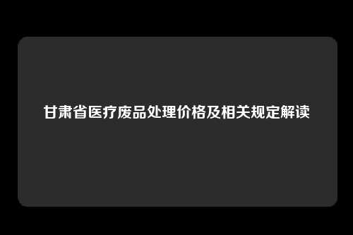 甘肃省医疗废品处理价格及相关规定解读