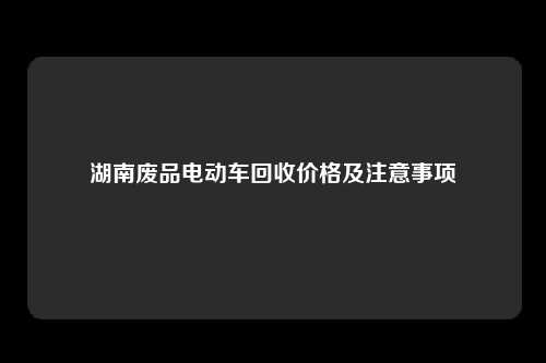 湖南废品电动车回收价格及注意事项