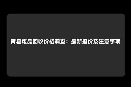 青县废品回收价格调查：最新报价及注意事项