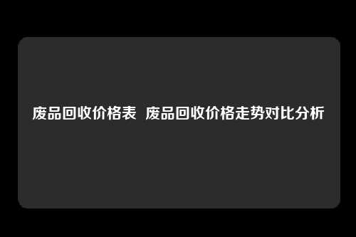 废品回收价格表  废品回收价格走势对比分析