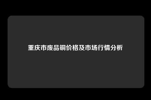 重庆市废品铜价格及市场行情分析