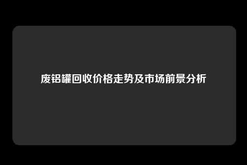 废铝罐回收价格走势及市场前景分析