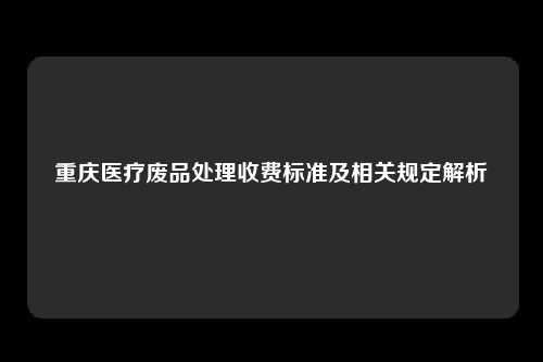 重庆医疗废品处理收费标准及相关规定解析