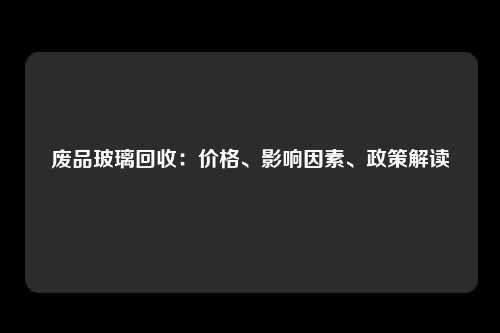 废品玻璃回收：价格、影响因素、政策解读