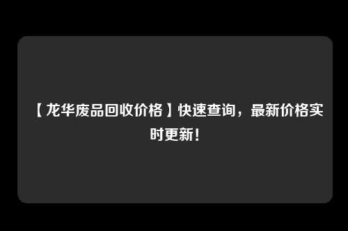 【龙华废品回收价格】快速查询，最新价格实时更新！