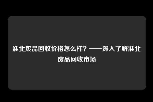 淮北废品回收价格怎么样？——深入了解淮北废品回收市场