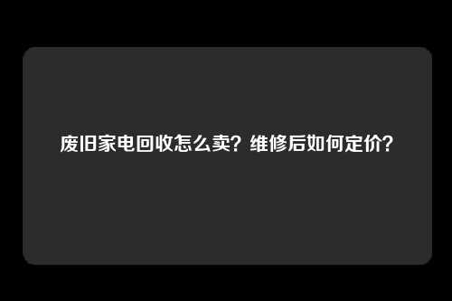 废旧家电回收怎么卖？维修后如何定价？