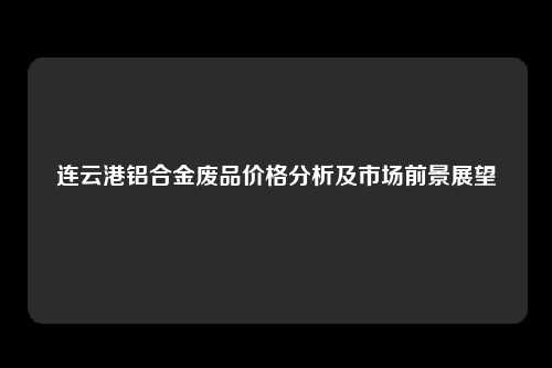 连云港铝合金废品价格分析及市场前景展望