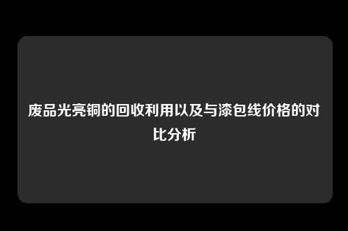 废品光亮铜的回收利用以及与漆包线价格的对比分析