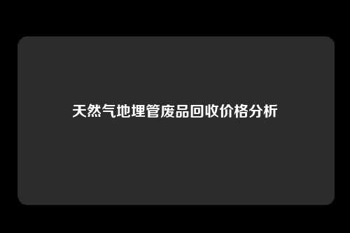 天然气地埋管废品回收价格分析