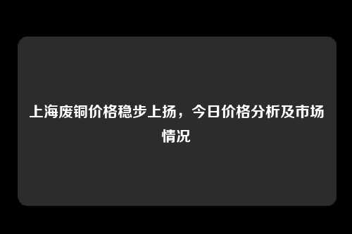 上海废铜价格稳步上扬，今日价格分析及市场情况