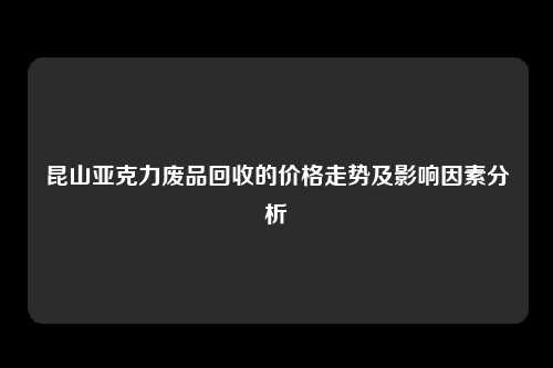 昆山亚克力废品回收的价格走势及影响因素分析