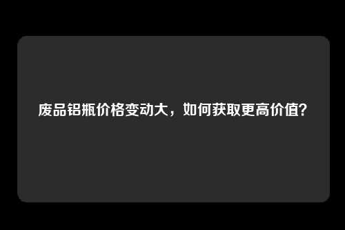 废品铝瓶价格变动大，如何获取更高价值？