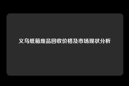 义乌纸箱废品回收价格及市场现状分析