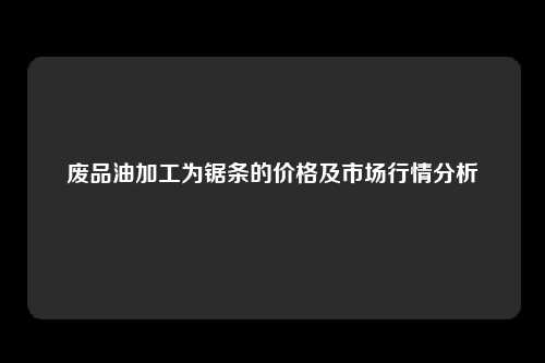 废品油加工为锯条的价格及市场行情分析