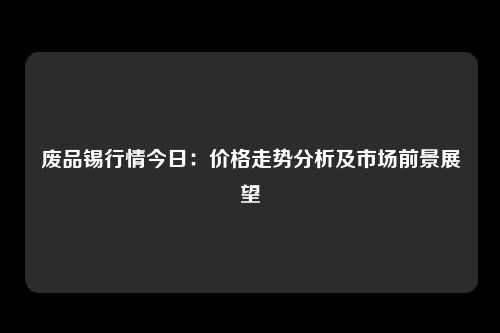 废品锡行情今日：价格走势分析及市场前景展望