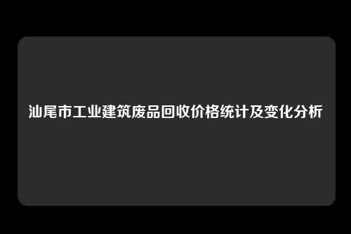 汕尾市工业建筑废品回收价格统计及变化分析