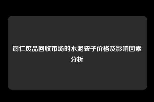 铜仁废品回收市场的水泥袋子价格及影响因素分析