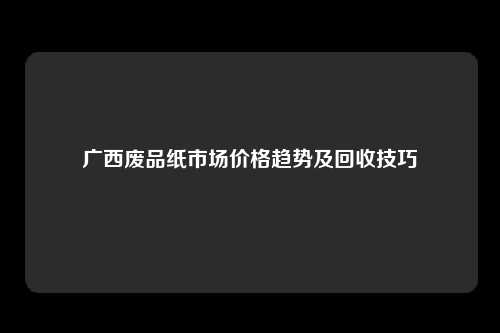 广西废品纸市场价格趋势及回收技巧