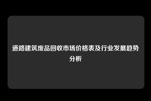 道路建筑废品回收市场价格表及行业发展趋势分析