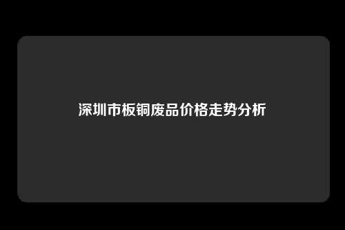 深圳市板铜废品价格走势分析