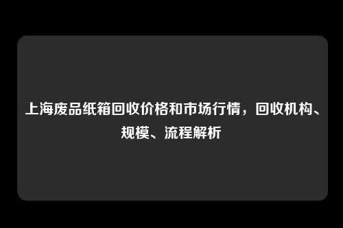 上海废品纸箱回收价格和市场行情，回收机构、规模、流程解析