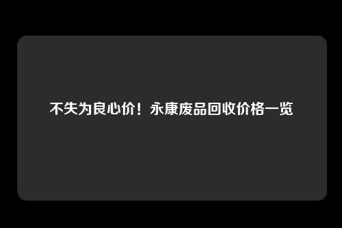 不失为良心价！永康废品回收价格一览