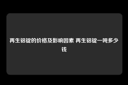 再生铝锭的价格及影响因素 再生铝锭一吨多少钱