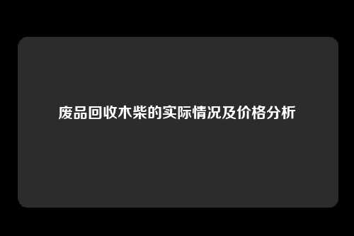 废品回收木柴的实际情况及价格分析