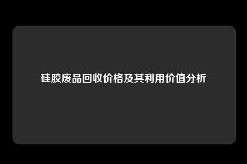 硅胶废品回收价格及其利用价值分析