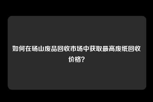 如何在砀山废品回收市场中获取最高废纸回收价格？