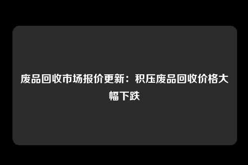 废品回收市场报价更新：积压废品回收价格大幅下跌